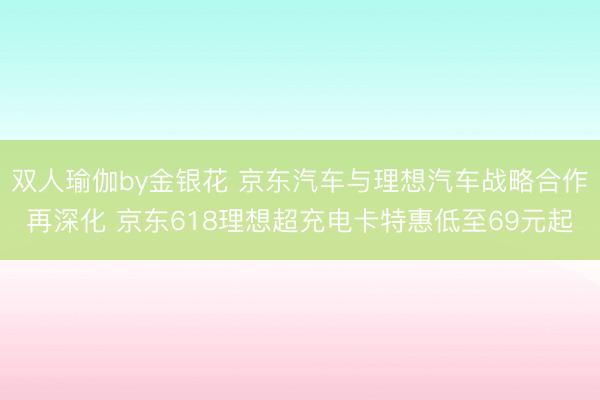 双人瑜伽by金银花 京东汽车与理想汽车战略合作再深化 京东618理想超充电卡特惠低至69元起