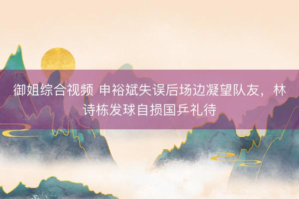 御姐综合视频 申裕斌失误后场边凝望队友，林诗栋发球自损国乒礼待