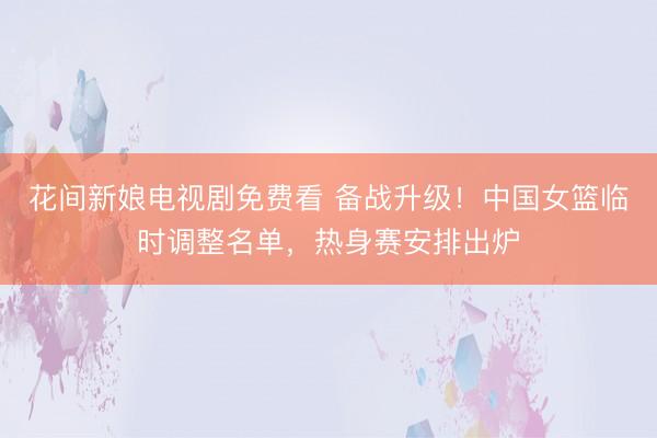 花间新娘电视剧免费看 备战升级！中国女篮临时调整名单，热身赛安排出炉