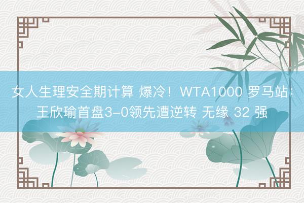 女人生理安全期计算 爆冷！WTA1000 罗马站：王欣瑜首盘3-0领先遭逆转 无缘 32 强
