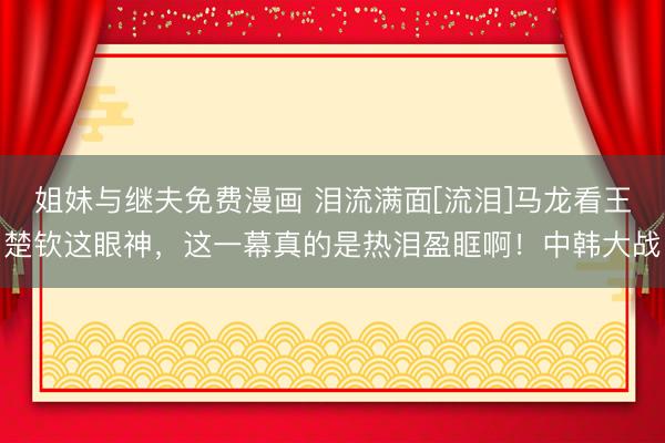 姐妹与继夫免费漫画 泪流满面[流泪]马龙看王楚钦这眼神，这一幕真的是热泪盈眶啊！中韩大战