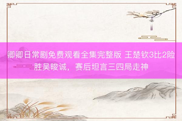 卿卿日常剧免费观看全集完整版 王楚钦3比2险胜吴晙诚，赛后坦言三四局走神