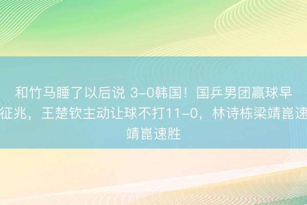 和竹马睡了以后说 3-0韩国！国乒男团赢球早有征兆，王楚钦主动让球不打11-0，林诗栋梁靖崑速胜