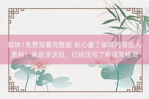 姐妹1免费观看完整版 赵心童丁俊晖内容出人意料！吴宜泽这冠，已经改写了斯诺克格局