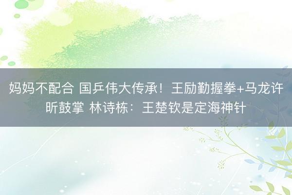 妈妈不配合 国乒伟大传承！王励勤握拳+马龙许昕鼓掌 林诗栋：王楚钦是定海神针