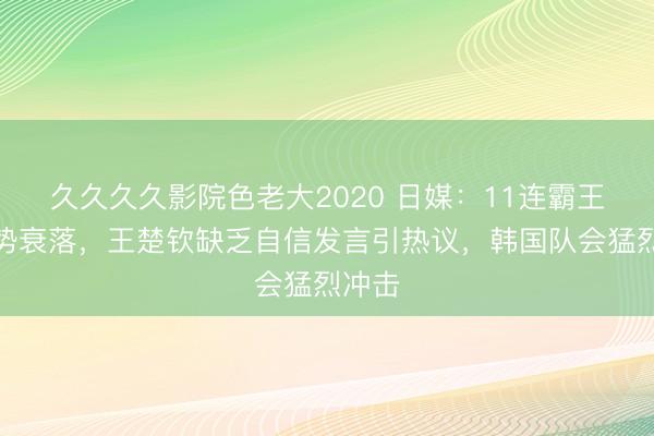 久久久久影院色老大2020 日媒：11连霸王者气势衰落，王楚钦缺乏自信发言引热议，韩国队会猛烈冲击