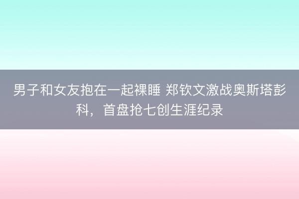 男子和女友抱在一起裸睡 郑钦文激战奥斯塔彭科，首盘抢七创生涯纪录