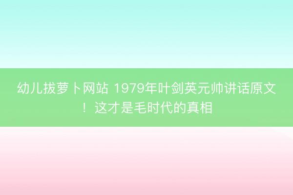 幼儿拔萝卜网站 1979年叶剑英元帅讲话原文！这才是毛时代的真相