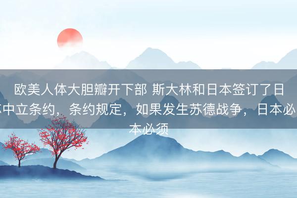 欧美人体大胆瓣开下部 斯大林和日本签订了日苏中立条约，条约规定，如果发生苏德战争，日本必须