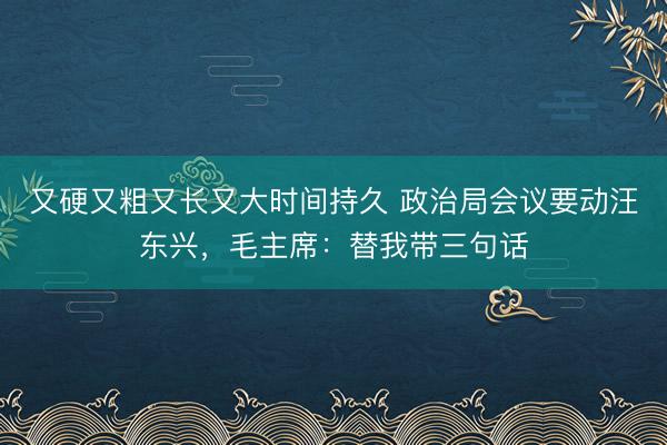 又硬又粗又长又大时间持久 政治局会议要动汪东兴，毛主席：替我带三句话