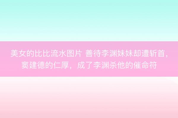 美女的比比流水图片 善待李渊妹妹却遭斩首，窦建德的仁厚，成了李渊杀他的催命符