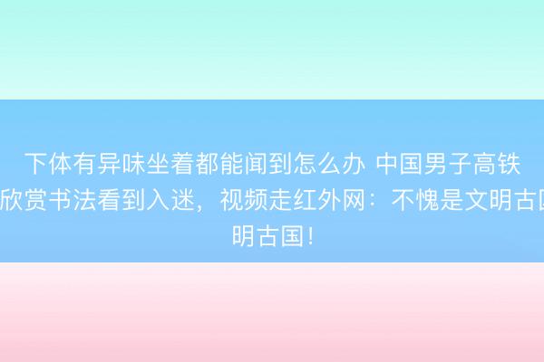下体有异味坐着都能闻到怎么办 中国男子高铁上欣赏书法看到入迷,视频走红外网:不愧是文明古国!