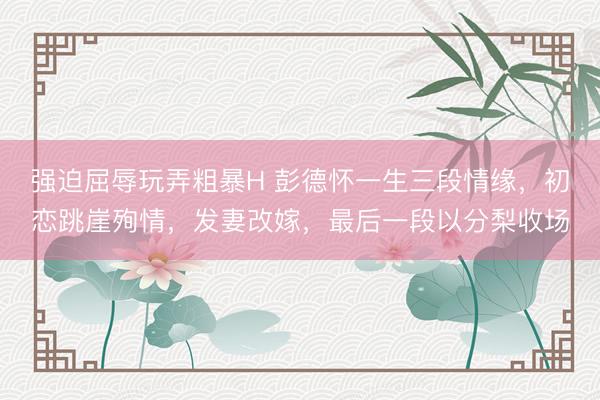 强迫屈辱玩弄粗暴H 彭德怀一生三段情缘,初恋跳崖殉情,发妻改嫁,最后一段以分梨收场