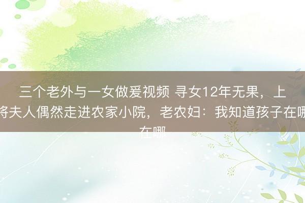 三个老外与一女做爰视频 寻女12年无果，上将夫人偶然走进农家小院，老农妇：我知道孩子在哪