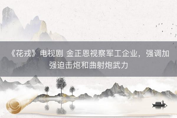 《花戎》电视剧 金正恩视察军工企业，强调加强迫击炮和曲射炮武力