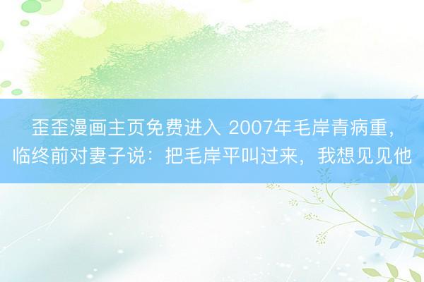 歪歪漫画主页免费进入 2007年毛岸青病重，临终前对妻子说：把毛岸平叫过来，我想见见他
