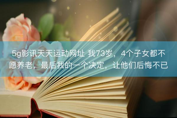 5g影讯天天运动网址 我73岁，4个子女都不愿养老，最后我的一个决定，让他们后悔不已