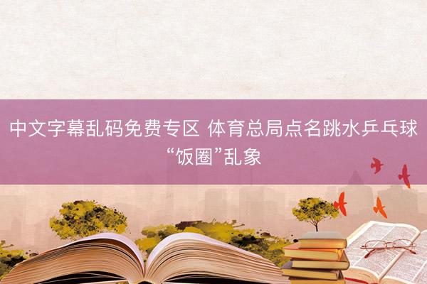 中文字幕乱码免费专区 体育总局点名跳水乒乓球“饭圈”乱象