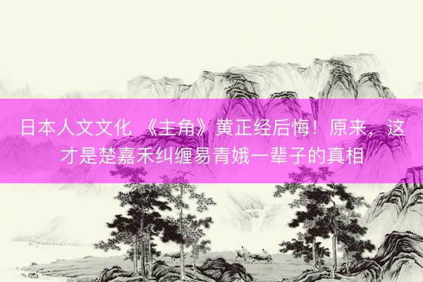 日本人文文化 《主角》黄正经后悔！原来，这才是楚嘉禾纠缠易青娥一辈子的真相