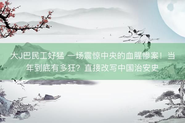 大J巴民工好猛 一场震惊中央的血腥惨案！当年到底有多狂？直接改写中国治安史