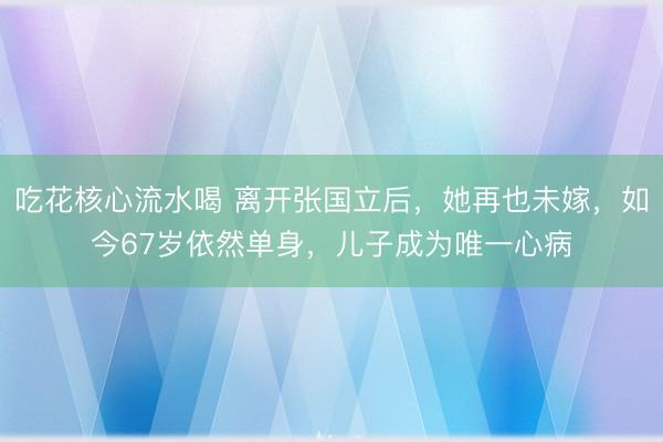 吃花核心流水喝 离开张国立后，她再也未嫁，如今67岁依然单身，儿子成为唯一心病