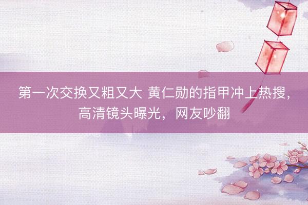 第一次交换又粗又大 黄仁勋的指甲冲上热搜，高清镜头曝光，网友吵翻
