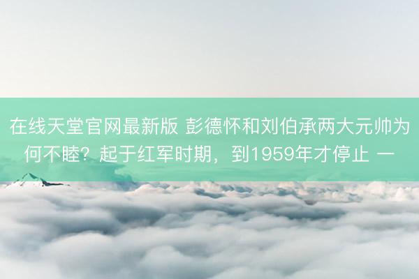 在线天堂官网最新版 彭德怀和刘伯承两大元帅为何不睦？起于红军时期，到1959年才停止 一