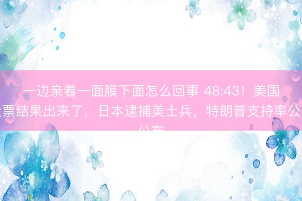 一边亲着一面膜下面怎么回事 48:43！美国投票结果出来了，日本逮捕美士兵，特朗普支持率公布