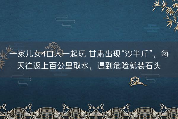 一家儿女4口人一起玩 甘肃出现“沙半斤”，每天往返上百公里取水，遇到危险就装石头