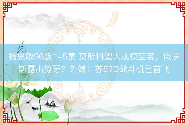 杨思敏96版1-5集 莫斯科遭大规模空袭，俄罗斯露出獠牙？外媒：苏57D战斗机已首飞