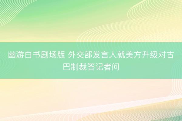 幽游白书剧场版 外交部发言人就美方升级对古巴制裁答记者问