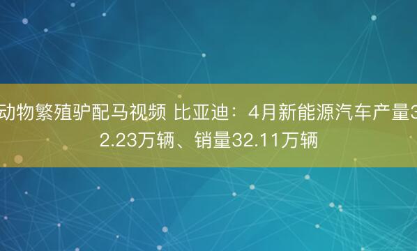 动物繁殖驴配马视频 比亚迪：4月新能源汽车产量32.23万辆、销量32.11万辆