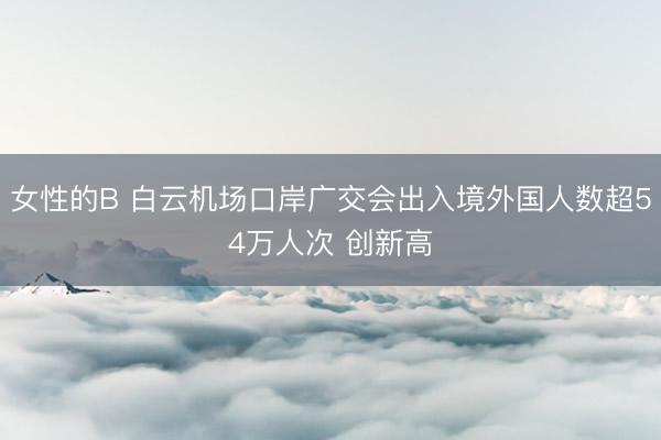 女性的B 白云机场口岸广交会出入境外国人数超54万人次 创新高