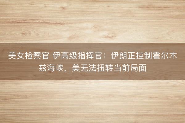 美女检察官 伊高级指挥官：伊朗正控制霍尔木兹海峡，美无法扭转当前局面