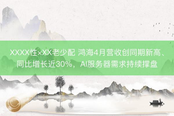 XXXX性×XX老少配 鸿海4月营收创同期新高、同比增长近30%，AI服务器需求持续撑盘