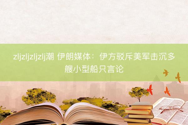 zljzljzljzlj潮 伊朗媒体：伊方驳斥美军击沉多艘小型船只言论