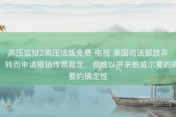 高压监狱2高压法版免费 电视 美国司法部放弃上诉、转而申请撤销传票裁定,但难以带来鲍威尔要的确定性