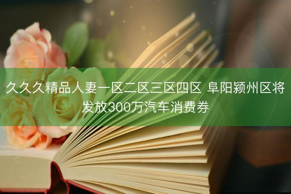 久久久精品人妻一区二区三区四区 阜阳颍州区将发放300万汽车消费券