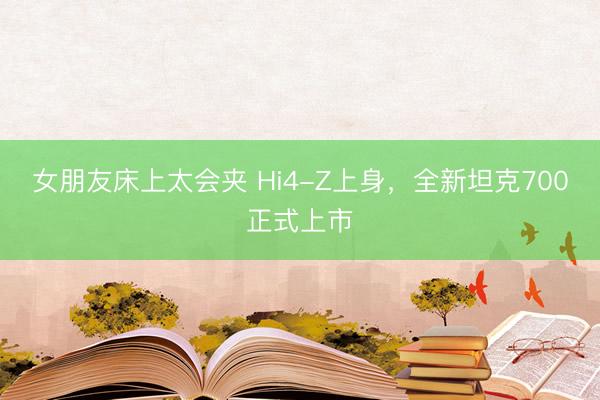 女朋友床上太会夹 Hi4-Z上身，全新坦克700正式上市
