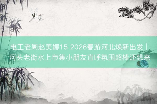 电工老周赵美娜15 2026春游河北焕新出发 | 河头老街水上市集小朋友直呼氛围超棒还想来