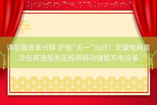 课后服务家长群 护航“五一”出行！安徽电网首次在高速服务区投用移动储能充电设备