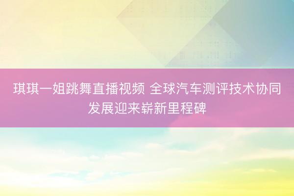 琪琪一姐跳舞直播视频 全球汽车测评技术协同发展迎来崭新里程碑