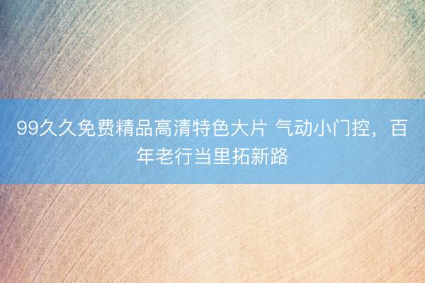 99久久免费精品高清特色大片 气动小门控，百年老行当里拓新路