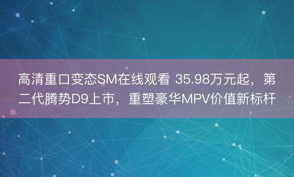 高清重口变态SM在线观看 35.98万元起，第二代腾势D9上市，重塑豪华MPV价值新标杆