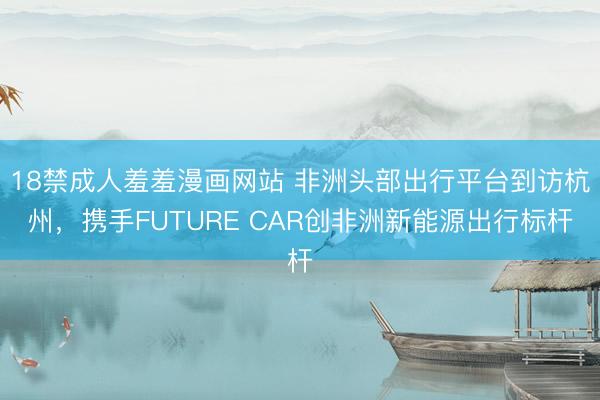 18禁成人羞羞漫画网站 非洲头部出行平台到访杭州，携手FUTURE CAR创非洲新能源出行标杆