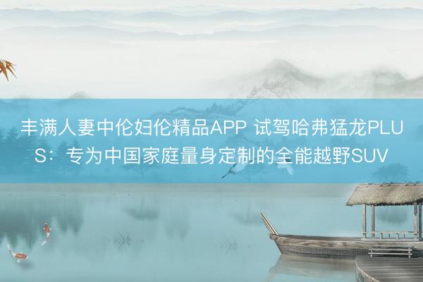 丰满人妻中伦妇伦精品APP 试驾哈弗猛龙PLUS：专为中国家庭量身定制的全能越野SUV