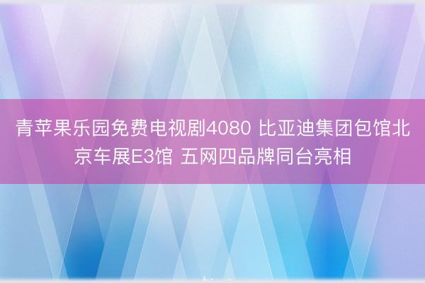青苹果乐园免费电视剧4080 比亚迪集团包馆北京车展E3馆 五网四品牌同台亮相