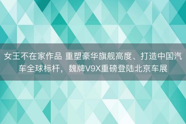 女王不在家作品 重塑豪华旗舰高度、打造中国汽车全球标杆,魏牌V9X重磅登陆北京车展