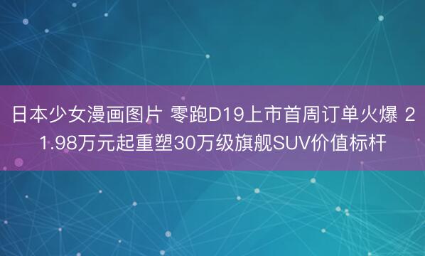日本少女漫画图片 零跑D19上市首周订单火爆 21.98万元起重塑30万级旗舰SUV价值标杆