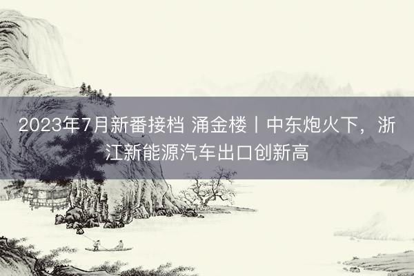 2023年7月新番接档 涌金楼丨中东炮火下，浙江新能源汽车出口创新高